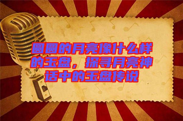 圓圓的月亮像什么樣的玉盤，探尋月亮神話中的玉盤傳說