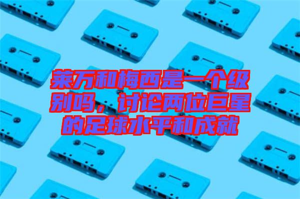 萊萬和梅西是一個級別嗎，討論兩位巨星的足球水平和成就
