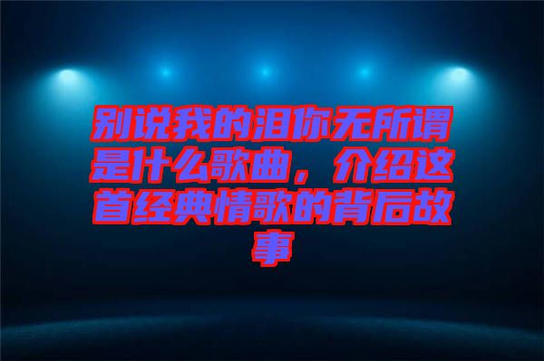 別說我的淚你無所謂是什么歌曲，介紹這首經(jīng)典情歌的背后故事