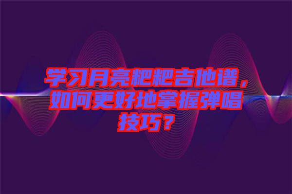 學習月亮粑粑吉他譜，如何更好地掌握彈唱技巧？