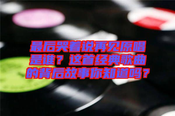 最后哭著說再見原唱是誰？這首經(jīng)典歌曲的背后故事你知道嗎？