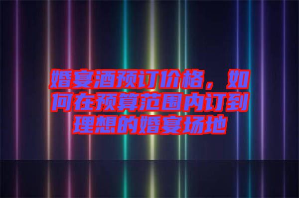 婚宴酒預訂價格，如何在預算范圍內訂到理想的婚宴場地