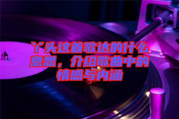 丫頭這首歌達的什么意思，介紹歌曲中的情感與內涵