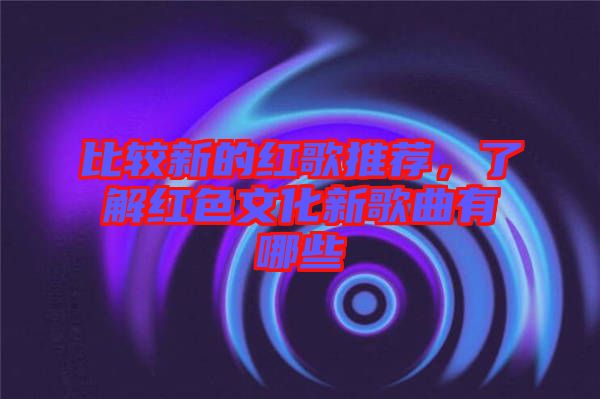 比較新的紅歌推薦，了解紅色文化新歌曲有哪些