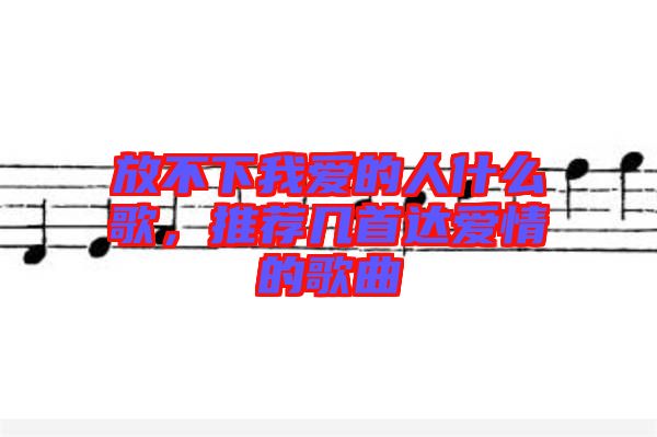 放不下我愛的人什么歌，推薦幾首達愛情的歌曲