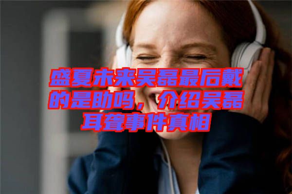 盛夏未來吳磊最后戴的是助嗎，介紹吳磊耳聾事件真相