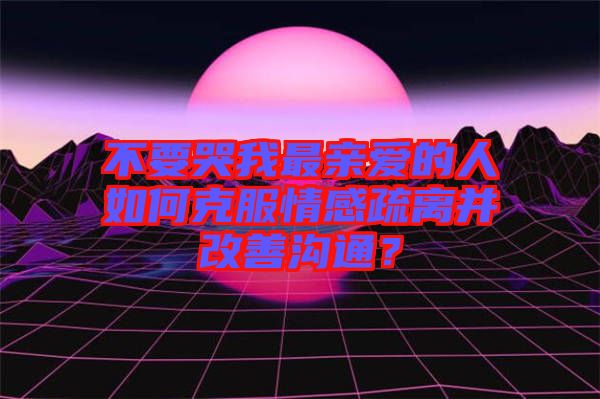 不要哭我最親愛的人如何克服情感疏離并改善溝通？