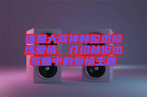 誰是大歌神林俊杰修煉愛情，介紹林俊杰歌曲中的愛情主題