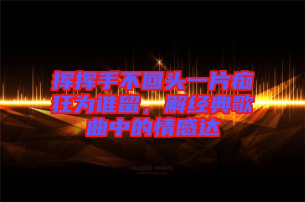 揮揮手不回頭一片癡狂為誰(shuí)留，解經(jīng)典歌曲中的情感達(dá)
