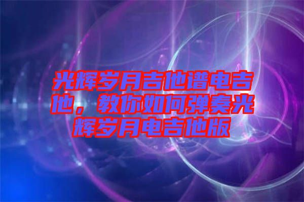 光輝歲月吉他譜電吉他，教你如何彈奏光輝歲月電吉他版
