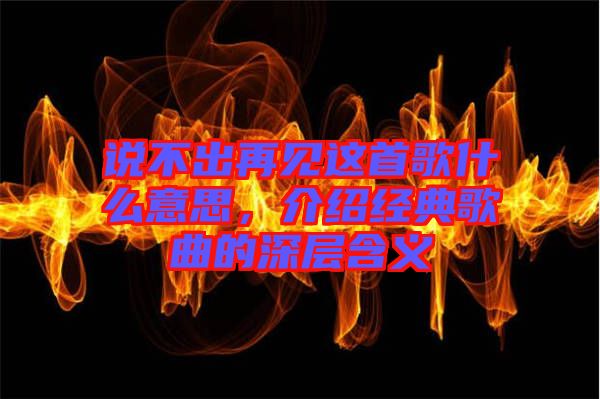 說(shuō)不出再見(jiàn)這首歌什么意思，介紹經(jīng)典歌曲的深層含義