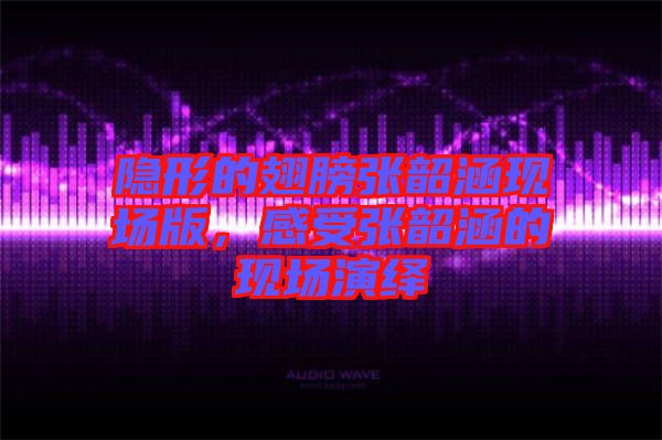 隱形的翅膀張韶涵現場版，感受張韶涵的現場演繹