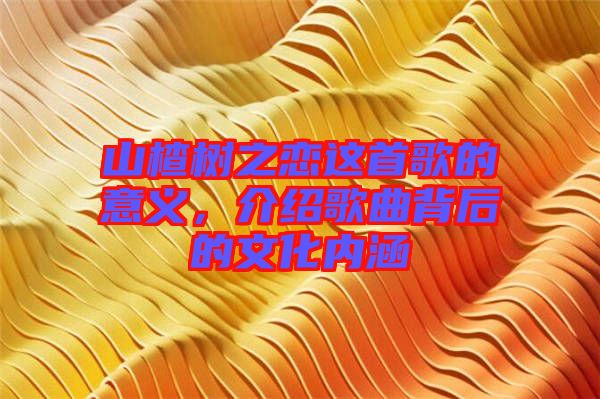 山楂樹(shù)之戀這首歌的意義，介紹歌曲背后的文化內(nèi)涵