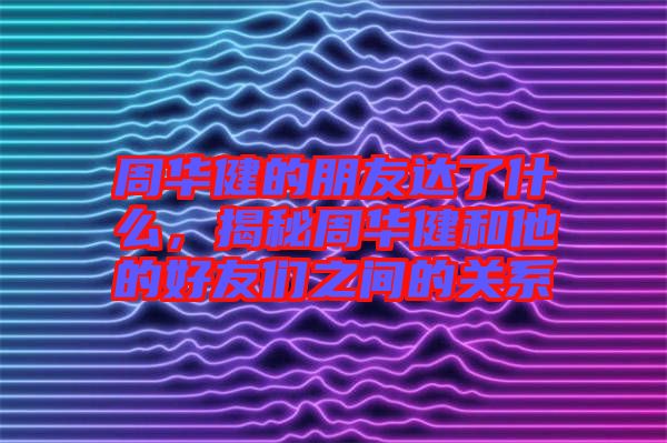 周華健的朋友達(dá)了什么，揭秘周華健和他的好友們之間的關(guān)系