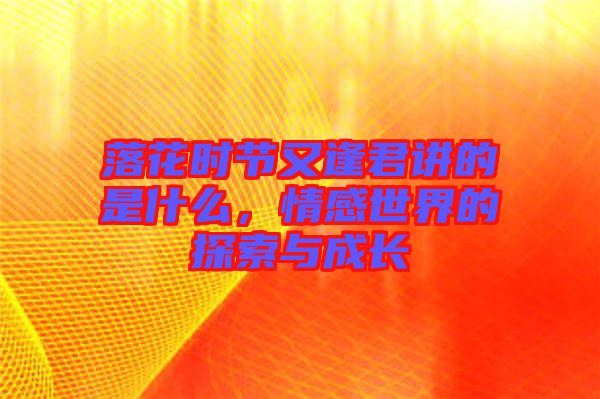 落花時節(jié)又逢君講的是什么，情感世界的探索與成長