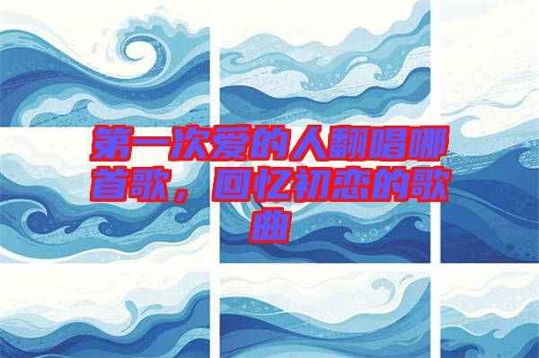 第一次愛的人翻唱哪首歌，回憶初戀的歌曲