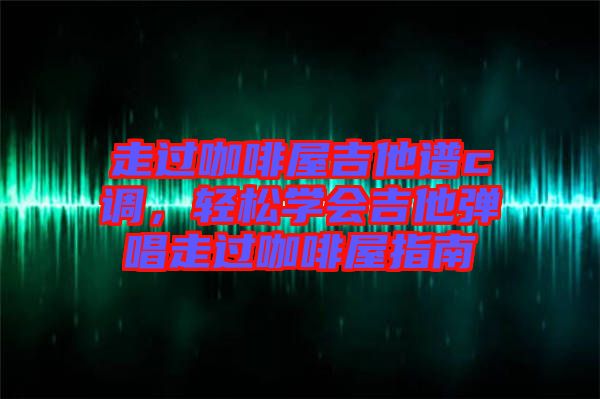 走過咖啡屋吉他譜c調(diào)，輕松學(xué)會(huì)吉他彈唱走過咖啡屋指南
