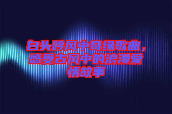 白頭吟風中奇緣歌曲，感受古風中的浪漫愛情故事