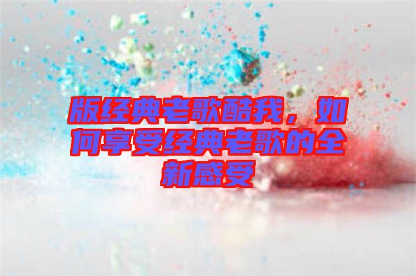 版經典老歌酷我，如何享受經典老歌的全新感受