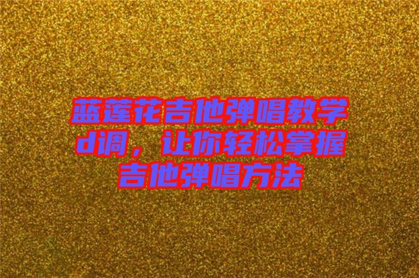 藍蓮花吉他彈唱教學d調，讓你輕松掌握吉他彈唱方法