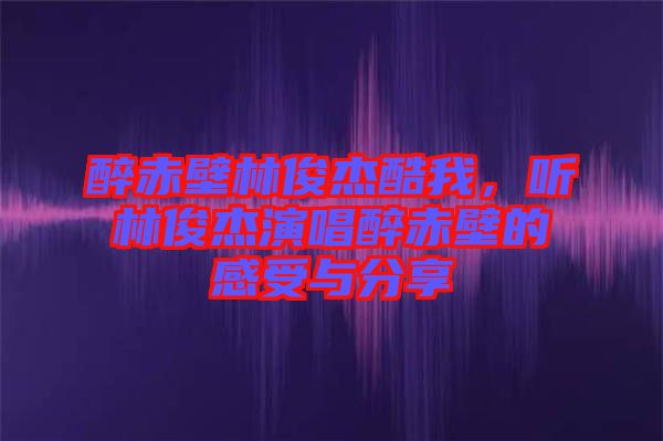 醉赤壁林俊杰酷我，聽林俊杰演唱醉赤壁的感受與分享