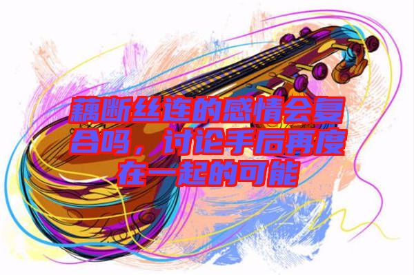 藕斷絲連的感情會復合嗎，討論手后再度在一起的可能