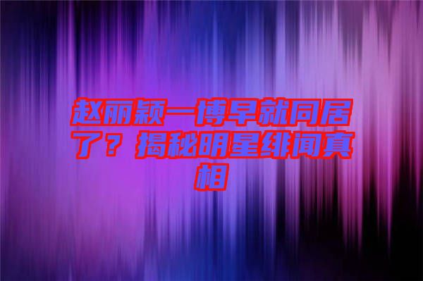 趙麗穎一博早就同居了？揭秘明星緋聞真相