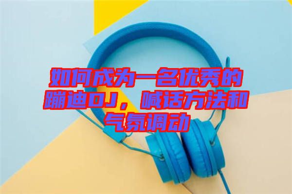 如何成為一名優(yōu)秀的蹦迪DJ，喊話方法和氣氛調動