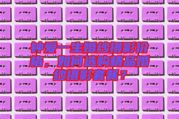 鐘愛一生婚紗攝影價(jià)格，如何選購精品婚紗攝影套餐？