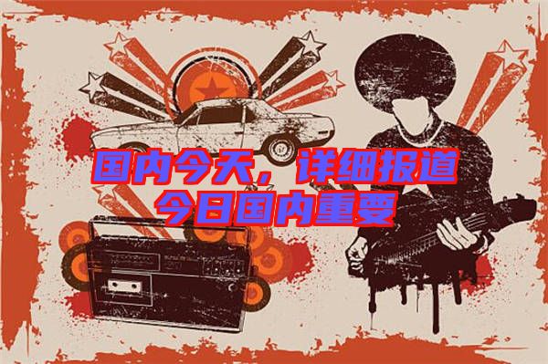 國內(nèi)今天，詳細報道今日國內(nèi)重要