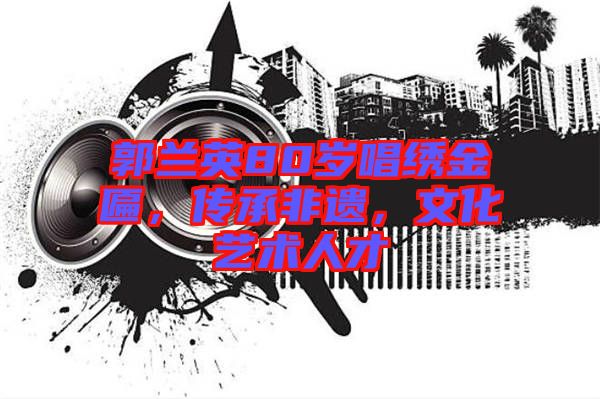 郭蘭英80歲唱繡金匾，傳承非遺，文化藝術人才