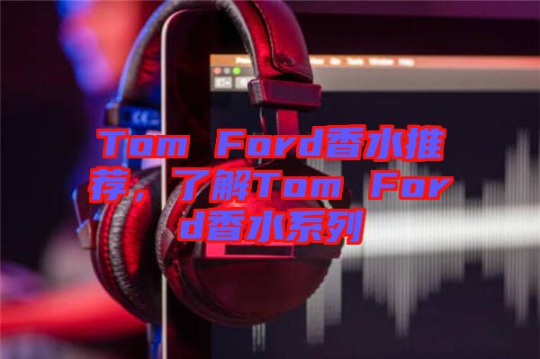 Tom Ford香水推薦，了解Tom Ford香水系列