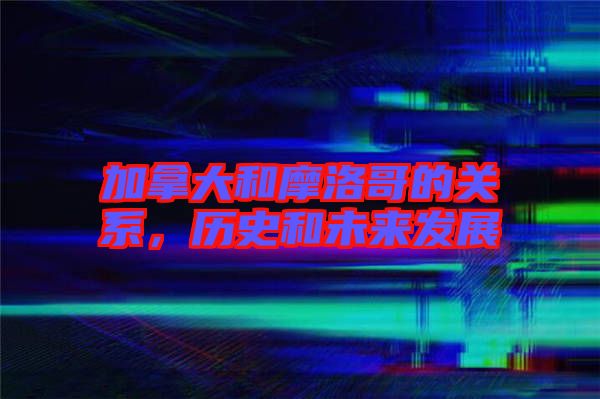 加拿大和摩洛哥的關系，歷史和未來發展