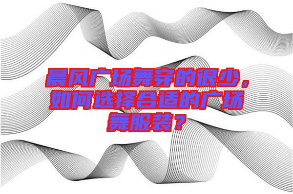 晨風廣場舞穿的很少，如何選擇合適的廣場舞服裝？