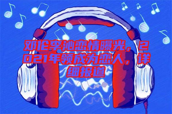 鄧倫李沁戀情曝光，2021年領成為戀人，詳細報道