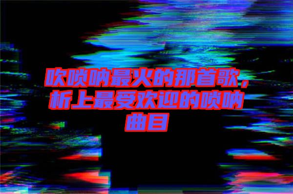 吹嗩吶最火的那首歌，析上最受歡迎的嗩吶曲目