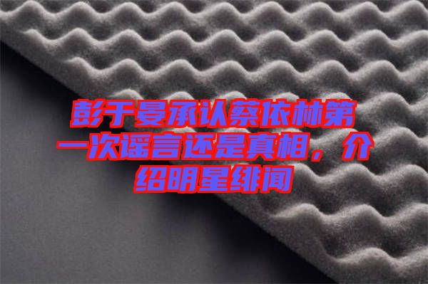 彭于晏承認蔡依林第一次謠言還是真相，介紹明星緋聞