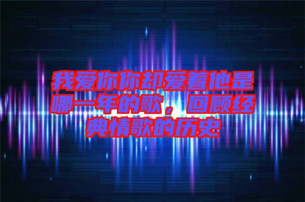 我愛你你卻愛著他是哪一年的歌，回顧經(jīng)典情歌的歷史
