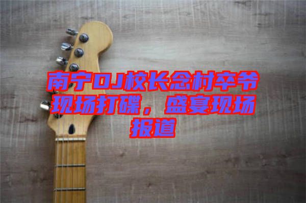南寧DJ校長念村卒爺現(xiàn)場(chǎng)打碟，盛宴現(xiàn)場(chǎng)報(bào)道