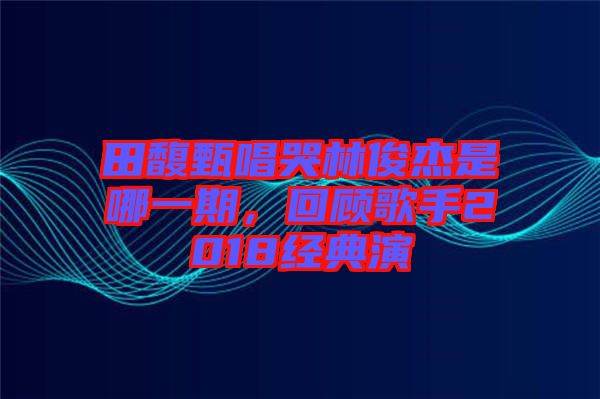 田馥甄唱哭林俊杰是哪一期，回顧歌手2018經典演