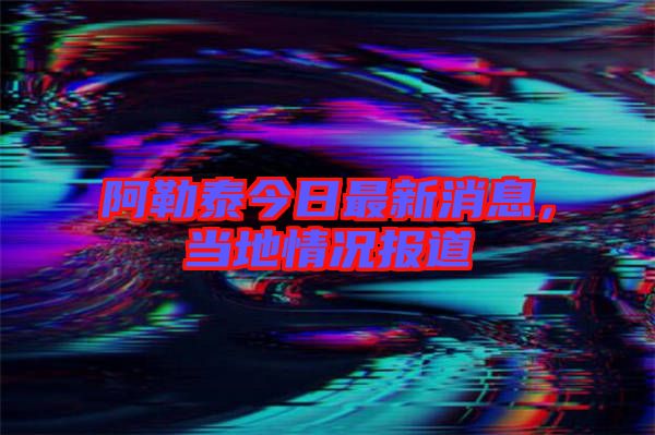 阿勒泰今日最新消息，當地情況報道