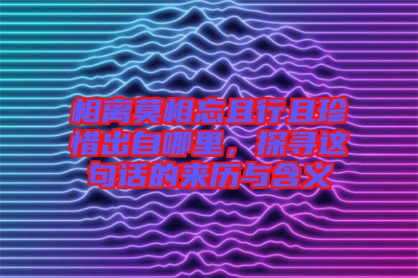相離莫相忘且行且珍惜出自哪里，探尋這句話的來歷與含義