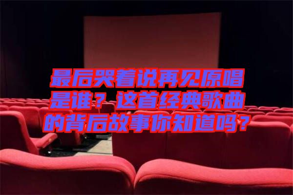 最后哭著說再見原唱是誰？這首經典歌曲的背后故事你知道嗎？