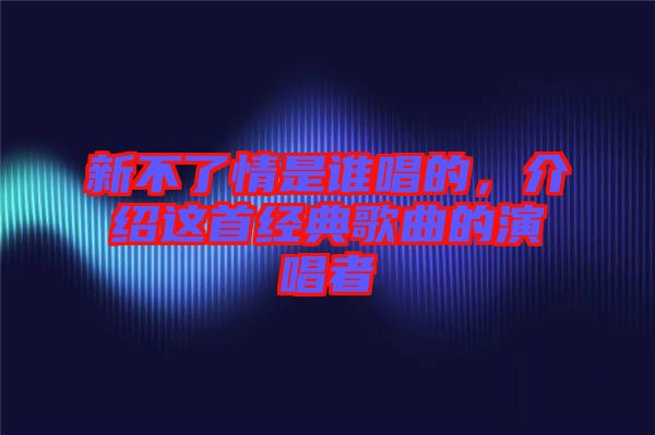 新不了情是誰唱的，介紹這首經典歌曲的演唱者