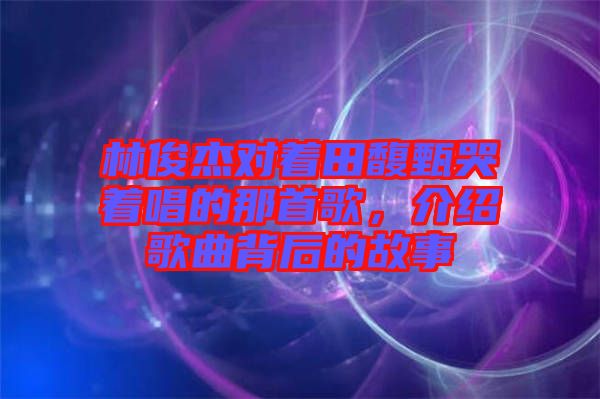 林俊杰對著田馥甄哭著唱的那首歌，介紹歌曲背后的故事