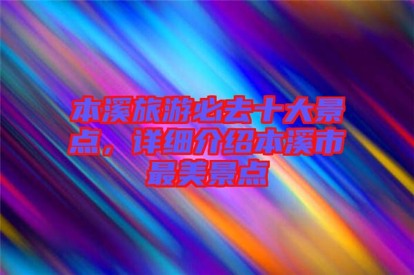 本溪旅游必去十大景點，詳細介紹本溪市最美景點