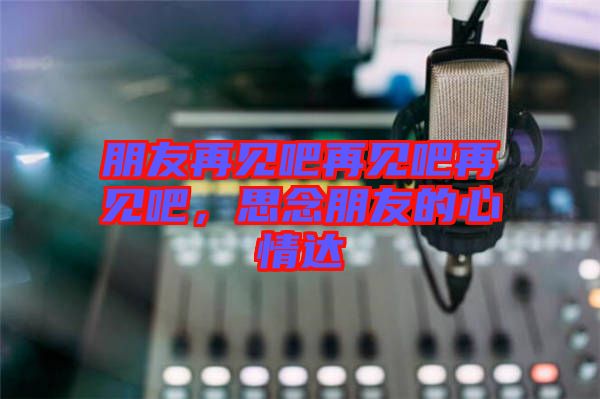 朋友再見吧再見吧再見吧，思念朋友的心情達