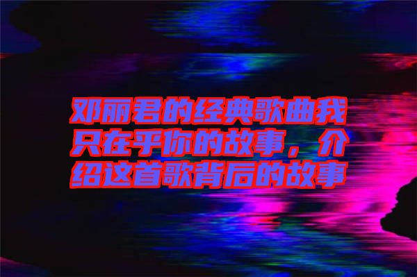 鄧麗君的經典歌曲我只在乎你的故事，介紹這首歌背后的故事