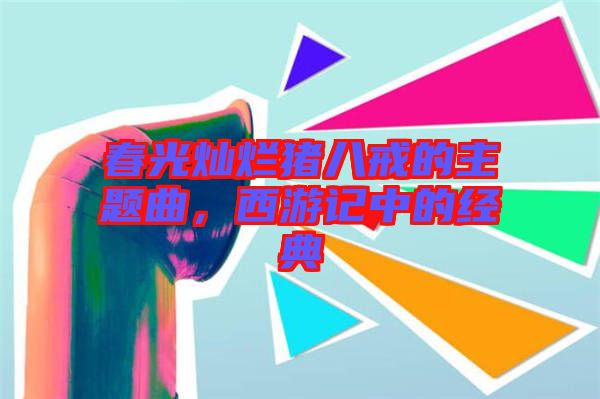 春光燦爛豬八戒的主題曲，西游記中的經典