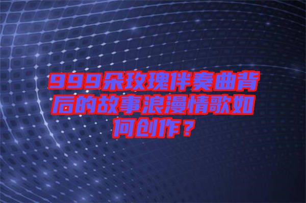 999朵玫瑰伴奏曲背后的故事浪漫情歌如何創作？